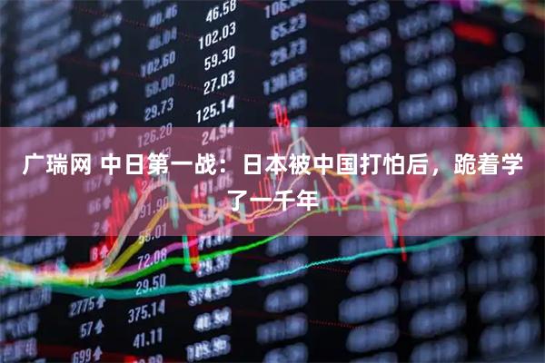 广瑞网 中日第一战：日本被中国打怕后，跪着学了一千年