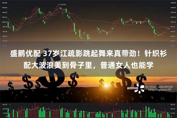 盛鹏优配 37岁江疏影跳起舞来真带劲！针织衫配大波浪美到骨子里，普通女人也能学