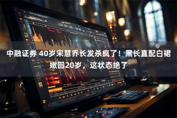 中融证券 40岁宋慧乔长发杀疯了！黑长直配白裙嫩回20岁，这状态绝了