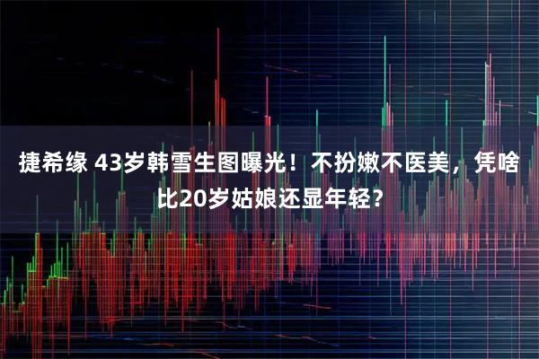 捷希缘 43岁韩雪生图曝光！不扮嫩不医美，凭啥比20岁姑娘还显年轻？