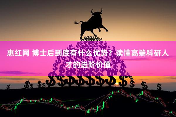 惠红网 博士后到底有什么优势？读懂高端科研人才的进阶价值